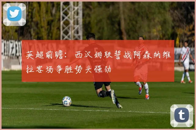 英超前瞻：西汉姆联誓战阿森纳维拉客场争胜势头强劲