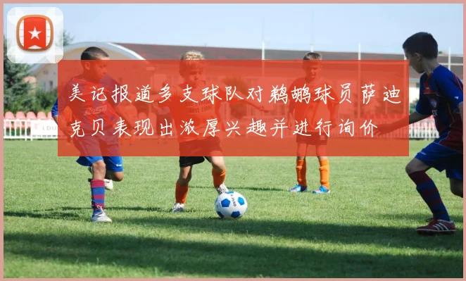 美记报道多支球队对鹈鹕球员萨迪克贝表现出浓厚兴趣并进行询价