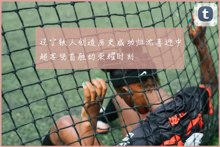 辽宁铁人创造历史成功归沈喜迎中超客场首胜的荣耀时刻