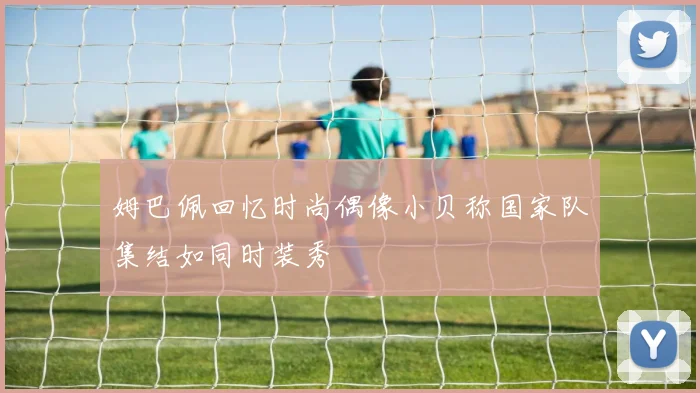 姆巴佩回忆时尚偶像小贝称国家队集结如同时装秀