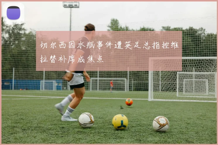 切尔西因水瓶事件遭英足总指控维拉替补席成焦点