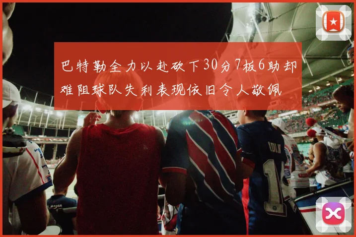 巴特勒全力以赴砍下30分7板6助却难阻球队失利表现依旧令人敬佩