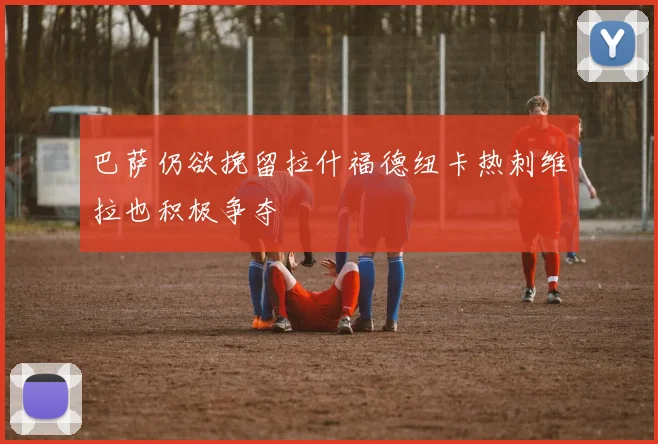 巴萨仍欲挽留拉什福德纽卡热刺维拉也积极争夺