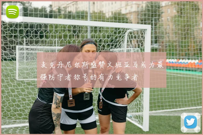 麦克丹尼尔斯盛赞文班亚马或为最强防守者称号的有力竞争者