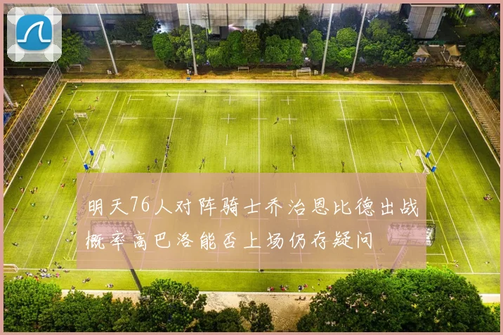 明天76人对阵骑士乔治恩比德出战概率高巴洛能否上场仍存疑问