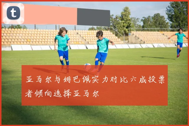 亚马尔与姆巴佩实力对比六成投票者倾向选择亚马尔