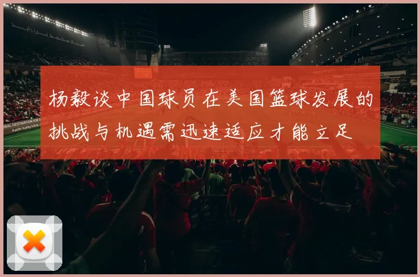 杨毅谈中国球员在美国篮球发展的挑战与机遇需迅速适应才能立足