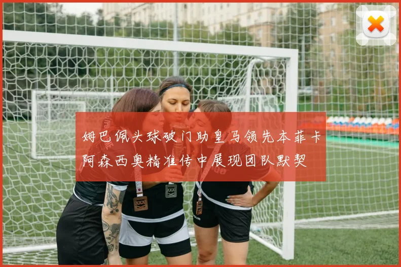 姆巴佩头球破门助皇马领先本菲卡阿森西奥精准传中展现团队默契