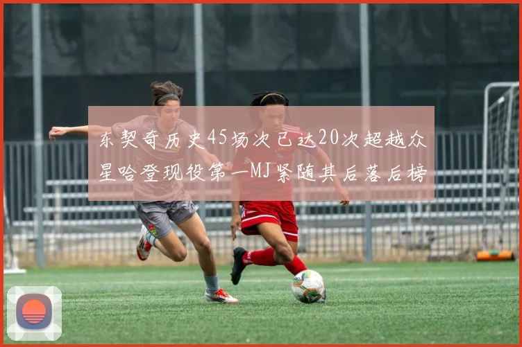 东契奇历史45场次已达20次超越众星哈登现役第一MJ紧随其后落后榜首100场