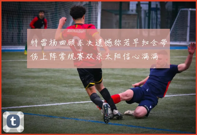 特雷杨回顾东决遗憾称若早知会带伤上阵常规赛双杀太阳信心满满