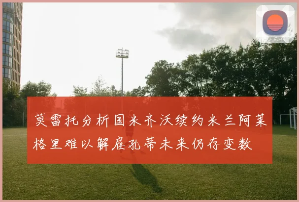 莫雷托分析国米齐沃续约米兰阿莱格里难以解雇孔蒂未来仍存变数