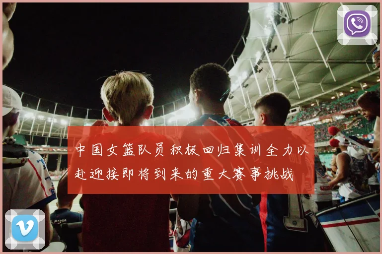 中国女篮队员积极回归集训全力以赴迎接即将到来的重大赛事挑战