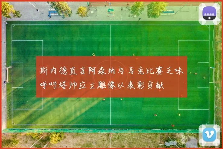 斯内德直言阿森纳与马竞比赛乏味呼吁塔帅应立雕像以表彰贡献
