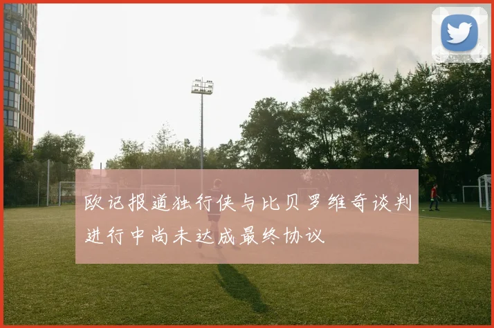 欧记报道独行侠与比贝罗维奇谈判进行中尚未达成最终协议