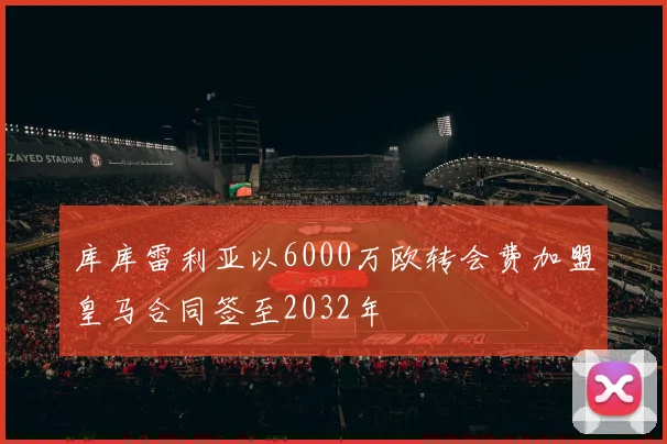 库库雷利亚以6000万欧转会费加盟皇马合同签至2032年