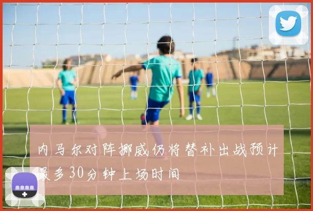 内马尔对阵挪威仍将替补出战预计最多30分钟上场时间
