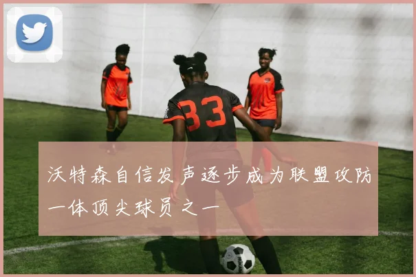 沃特森自信发声逐步成为联盟攻防一体顶尖球员之一
