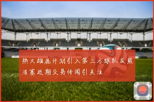 热火雄鹿计划引入第三方球队灰熊活塞近期交易传闻引关注