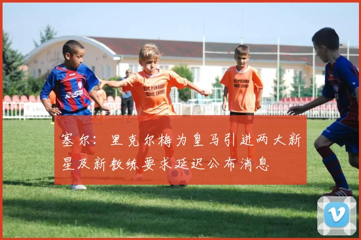 塞尔：里克尔梅为皇马引进两大新星及新教练要求延迟公布消息