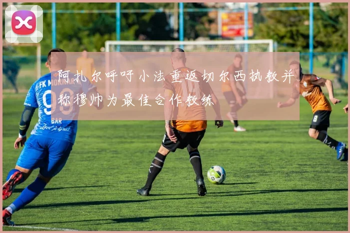 阿扎尔呼吁小法重返切尔西执教并称穆帅为最佳合作教练
