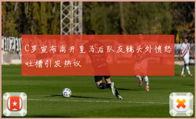 C罗宣布离开皇马后队友镜头外愤怒吐槽引发热议