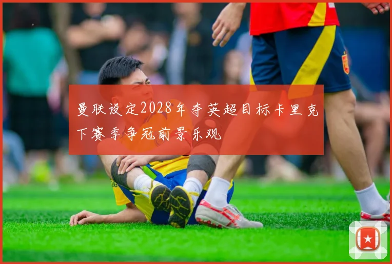 曼联设定2028年夺英超目标卡里克下赛季争冠前景乐观