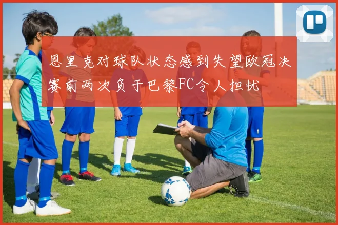 恩里克对球队状态感到失望欧冠决赛前两次负于巴黎FC令人担忧