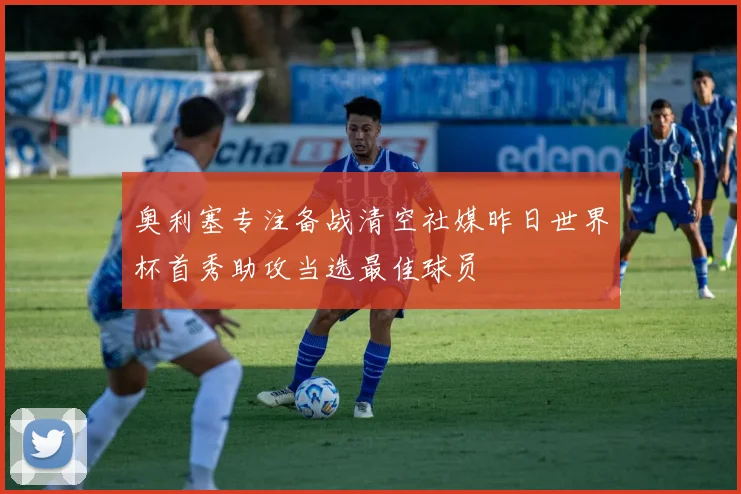 奥利塞专注备战清空社媒昨日世界杯首秀助攻当选最佳球员