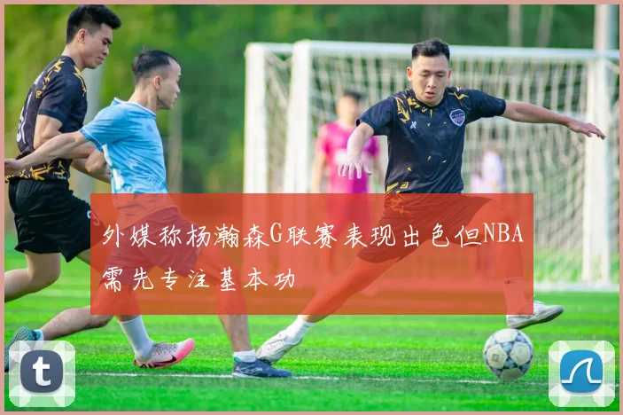 外媒称杨瀚森G联赛表现出色但NBA需先专注基本功
