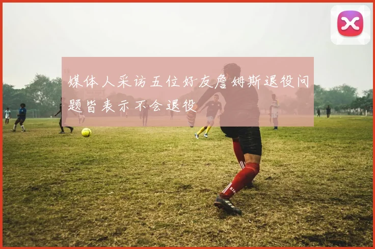 媒体人采访五位好友詹姆斯退役问题皆表示不会退役