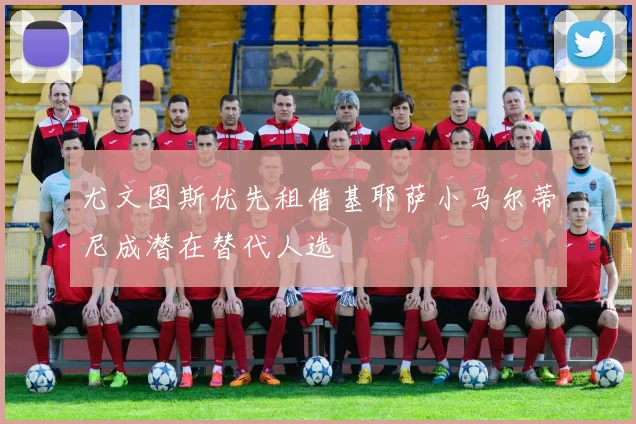 尤文图斯优先租借基耶萨小马尔蒂尼成潜在替代人选