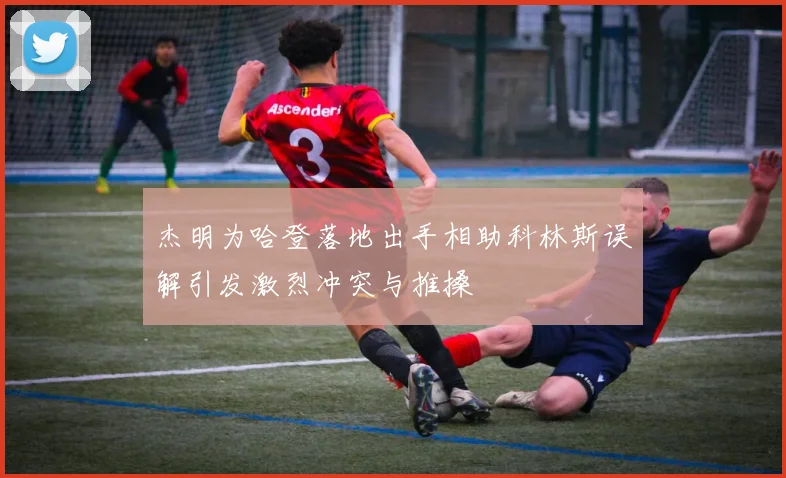 杰明为哈登落地出手相助科林斯误解引发激烈冲突与推搡