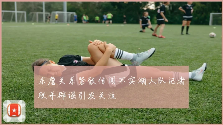东詹关系紧张传闻不实湖人队记者联手辟谣引发关注
