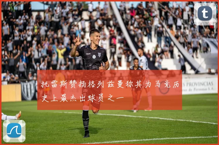 托雷斯赞扬格列兹曼称其为马竞历史上最杰出球员之一